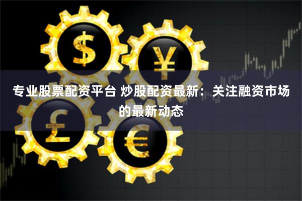 专业股票配资平台 炒股配资最新：关注融资市场的最新动态