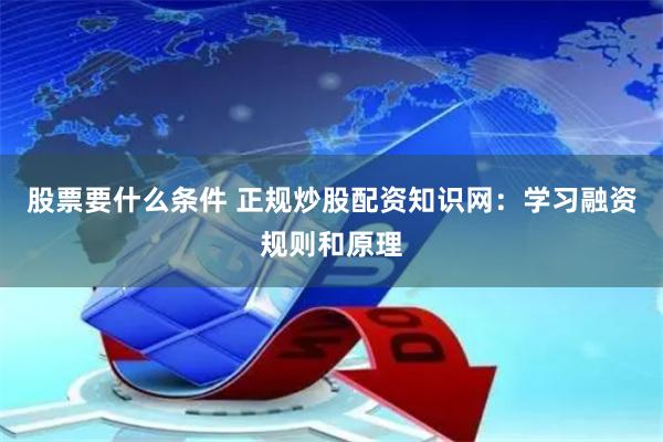 股票要什么条件 正规炒股配资知识网：学习融资规则和原理