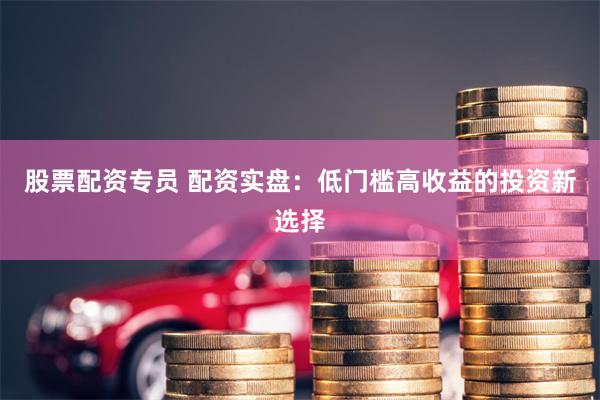 股票配资专员 配资实盘：低门槛高收益的投资新选择