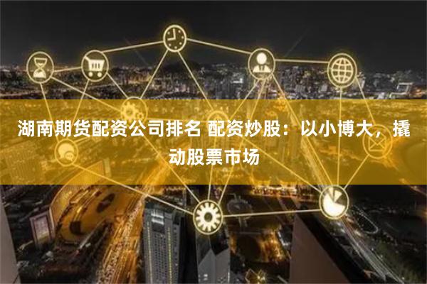 湖南期货配资公司排名 配资炒股：以小博大，撬动股票市场
