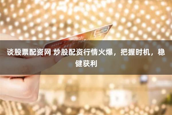 谈股票配资网 炒股配资行情火爆，把握时机，稳健获利