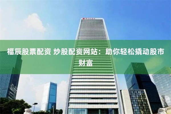 福辰股票配资 炒股配资网站：助你轻松撬动股市财富