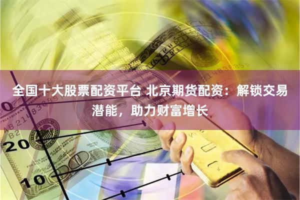 全国十大股票配资平台 北京期货配资：解锁交易潜能，助力财富增