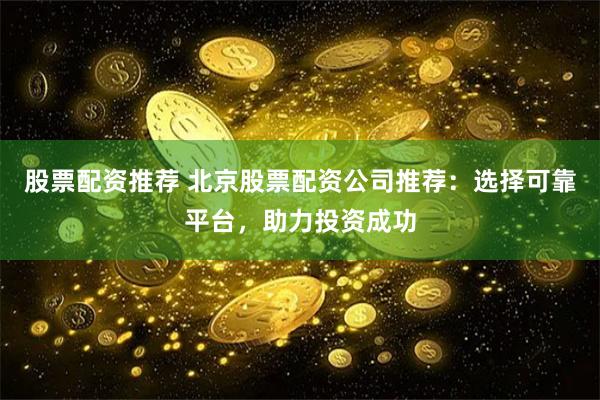 股票配资推荐 北京股票配资公司推荐：选择可靠平台，助力投资成