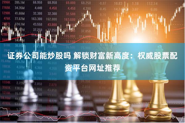 证券公司能炒股吗 解锁财富新高度：权威股票配资平台网址推荐