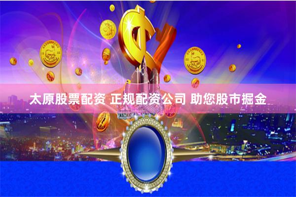 太原股票配资 正规配资公司 助您股市掘金