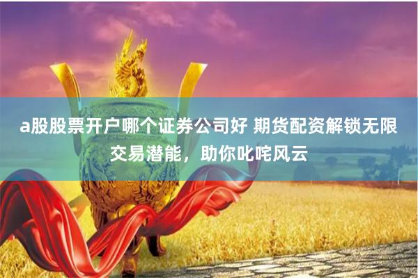 a股股票开户哪个证券公司好 期货配资解锁无限交易潜能,助你叱咤风云