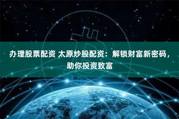 办理股票配资 太原炒股配资：解锁财富新密码，助你投资致富