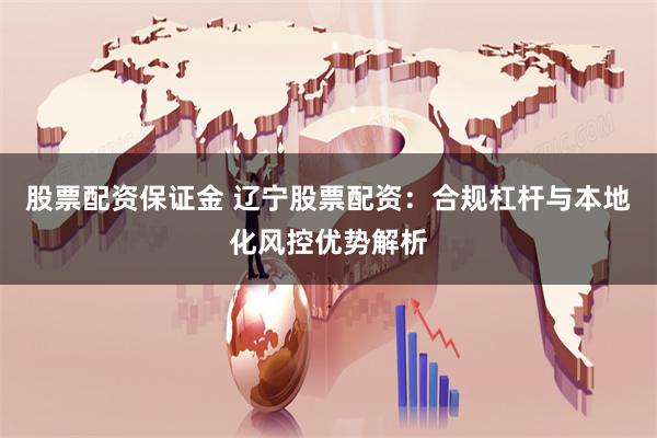 股票配资保证金 辽宁股票配资：合规杠杆与本地化风控优势解析
