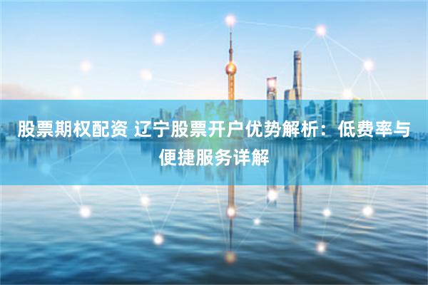 股票期权配资 辽宁股票开户优势解析：低费率与便捷服务详解