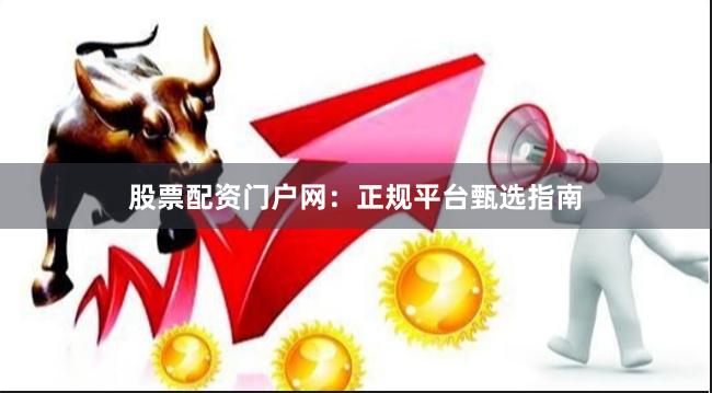 股票配资门户网：正规平台甄选指南