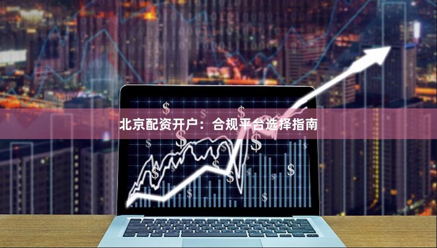 北京配资开户：合规平台选择指南